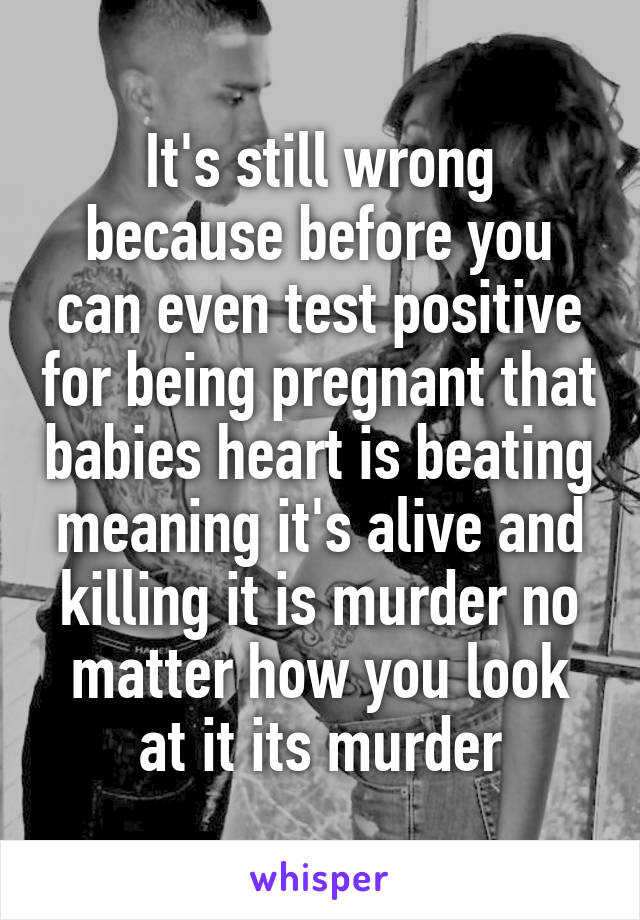 It's still wrong because before you can even test positive for being pregnant that babies heart is beating meaning it's alive and killing it is murder no matter how you look at it its murder