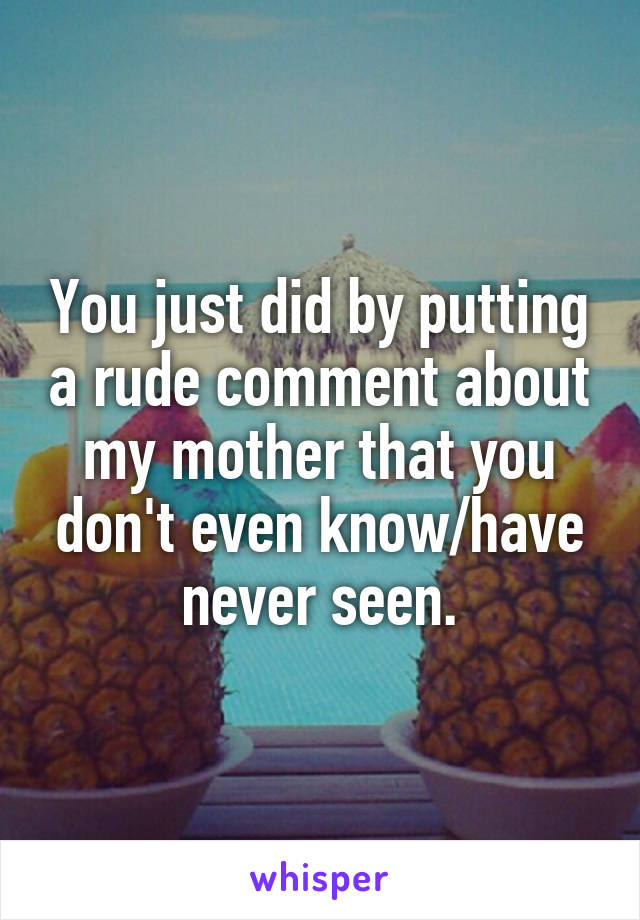 You just did by putting a rude comment about my mother that you don't even know/have never seen.