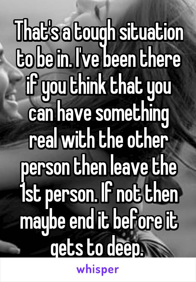 That's a tough situation to be in. I've been there if you think that you can have something real with the other person then leave the 1st person. If not then maybe end it before it gets to deep. 