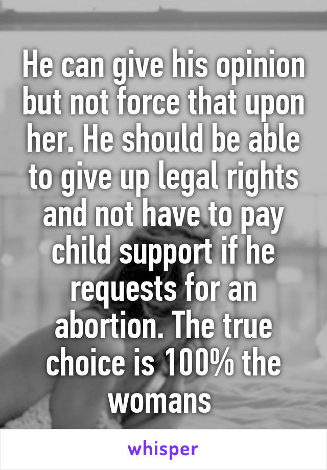 He can give his opinion but not force that upon her. He should be able to give up legal rights and not have to pay child support if he requests for an abortion. The true choice is 100% the womans 