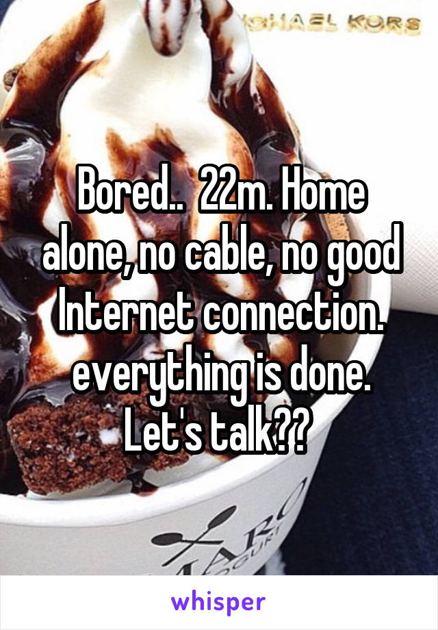Bored..  22m. Home alone, no cable, no good Internet connection. everything is done. Let's talk?? 