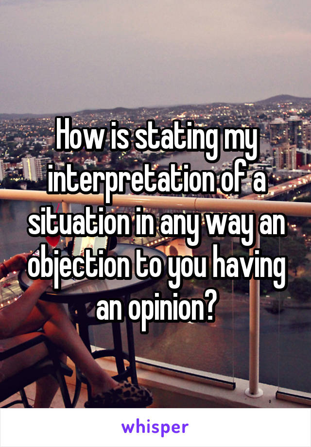 How is stating my interpretation of a situation in any way an objection to you having an opinion?