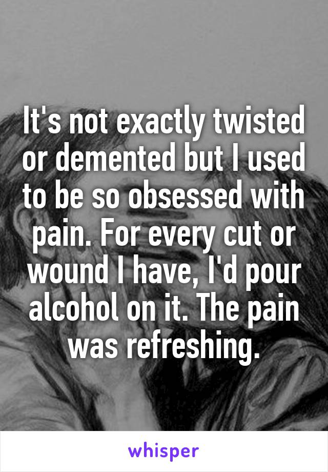It's not exactly twisted or demented but I used to be so obsessed with pain. For every cut or wound I have, I'd pour alcohol on it. The pain was refreshing.