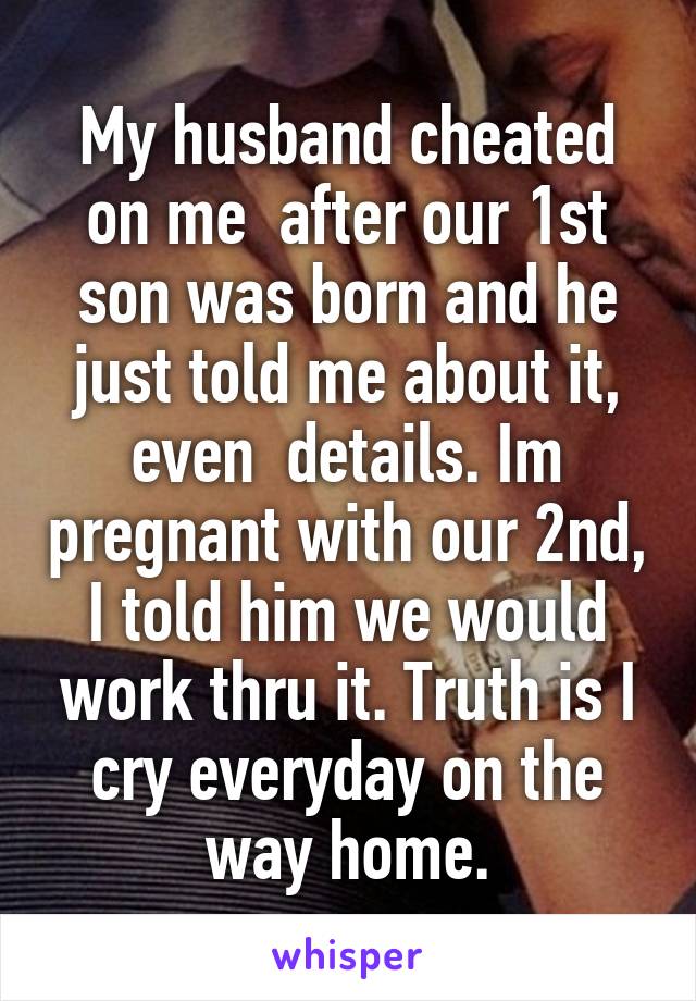 My husband cheated on me  after our 1st son was born and he just told me about it, even  details. Im pregnant with our 2nd, I told him we would work thru it. Truth is I cry everyday on the way home.