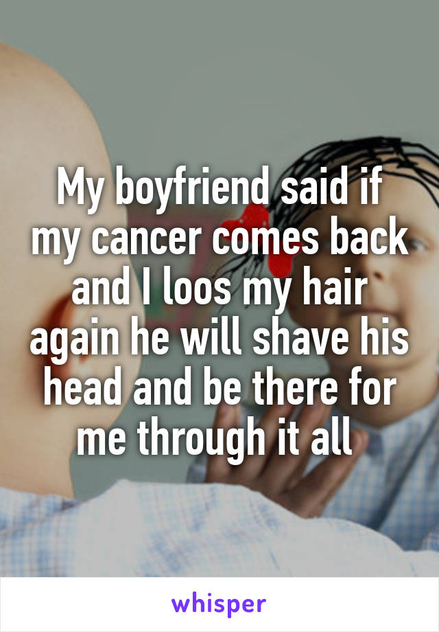 My boyfriend said if my cancer comes back and I loos my hair again he will shave his head and be there for me through it all 
