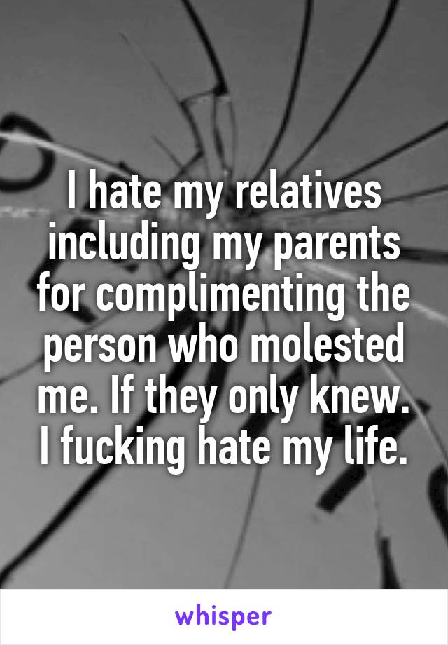 I hate my relatives including my parents for complimenting the person who molested me. If they only knew. I fucking hate my life.