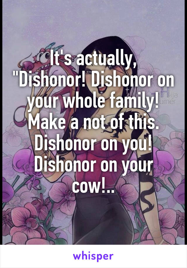 It's actually, "Dishonor! Dishonor on your whole family! Make a not of this. Dishonor on you! Dishonor on your cow!..

