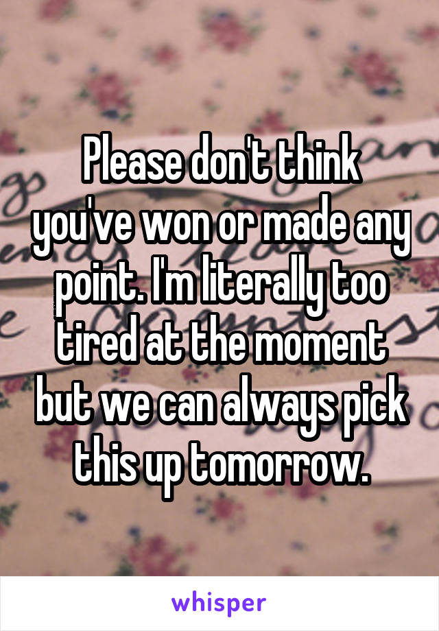 Please don't think you've won or made any point. I'm literally too tired at the moment but we can always pick this up tomorrow.