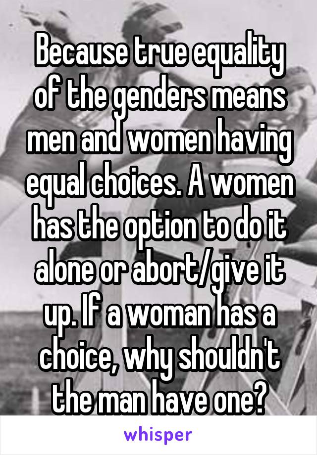 Because true equality of the genders means men and women having equal choices. A women has the option to do it alone or abort/give it up. If a woman has a choice, why shouldn't the man have one?