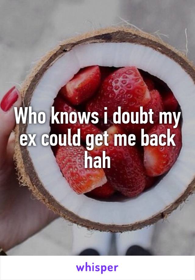 Who knows i doubt my ex could get me back hah