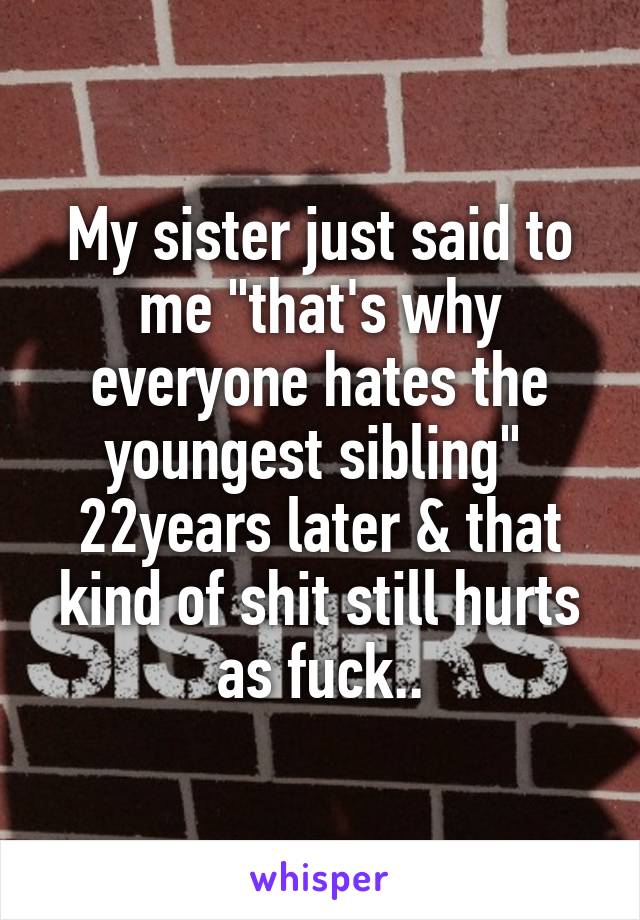 My sister just said to me "that's why everyone hates the youngest sibling" 
22years later & that kind of shit still hurts as fuck..