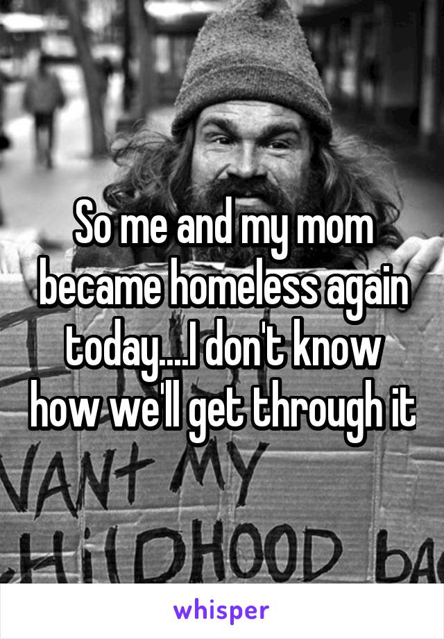 So me and my mom became homeless again today....I don't know how we'll get through it