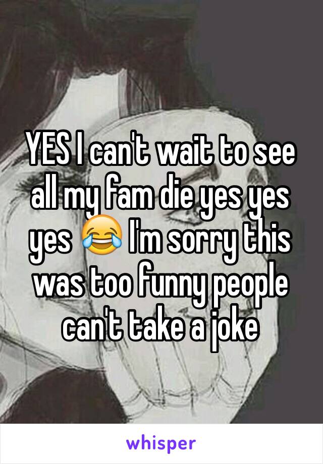 YES I can't wait to see all my fam die yes yes yes 😂 I'm sorry this was too funny people can't take a joke