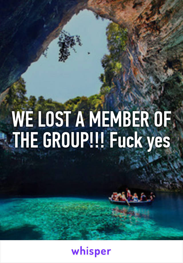 WE LOST A MEMBER OF THE GROUP!!! Fuck yes