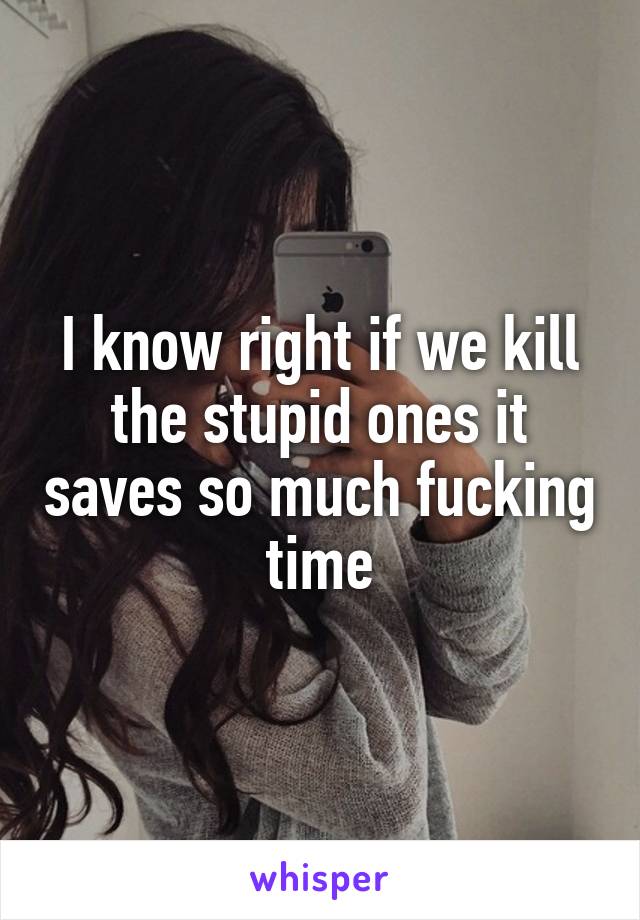 I know right if we kill the stupid ones it saves so much fucking time