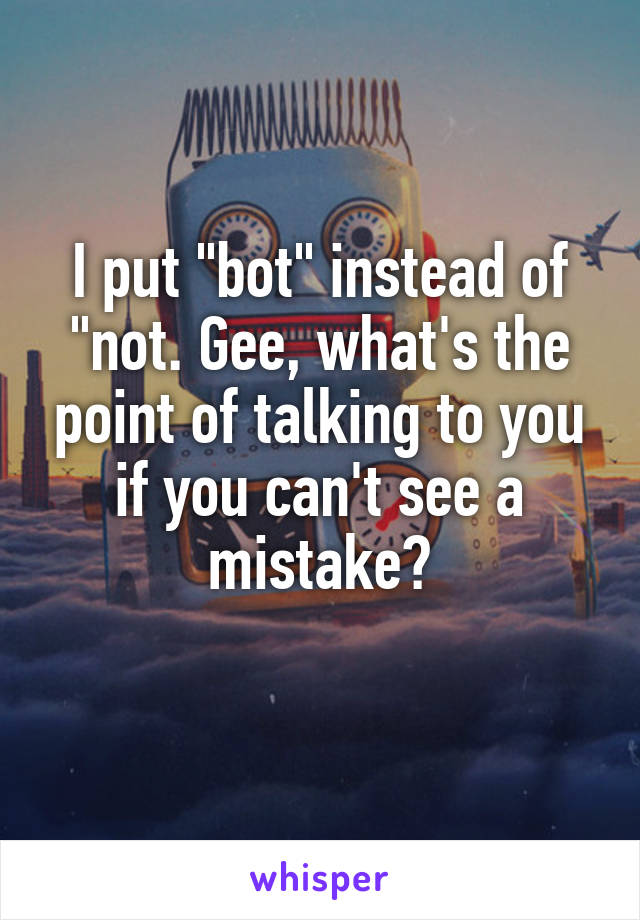 I put "bot" instead of "not. Gee, what's the point of talking to you if you can't see a mistake?
