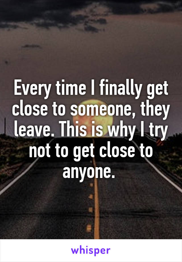 Every time I finally get close to someone, they leave. This is why I try not to get close to anyone. 