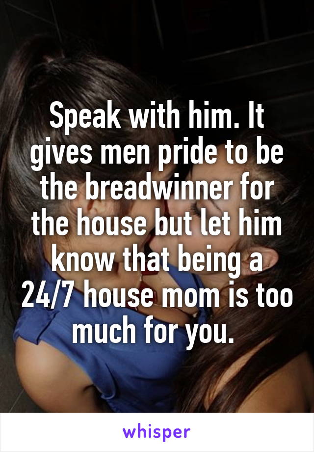 Speak with him. It gives men pride to be the breadwinner for the house but let him know that being a 24/7 house mom is too much for you. 