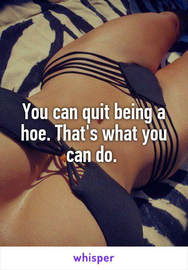 You can quit being a hoe. That's what you can do. 