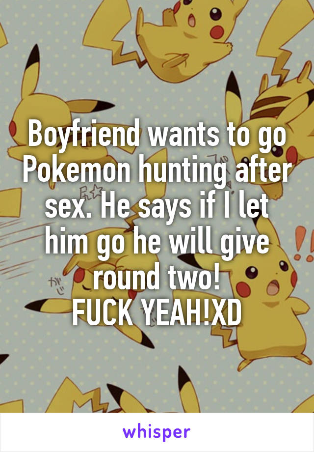 Boyfriend wants to go Pokemon hunting after sex. He says if I let him go he will give round two!
FUCK YEAH!XD