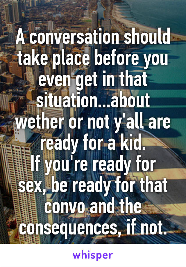 A conversation should take place before you even get in that situation...about wether or not y'all are ready for a kid.
If you're ready for sex, be ready for that convo and the consequences, if not.