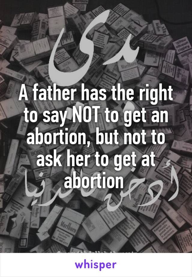 A father has the right to say NOT to get an abortion, but not to ask her to get at abortion 