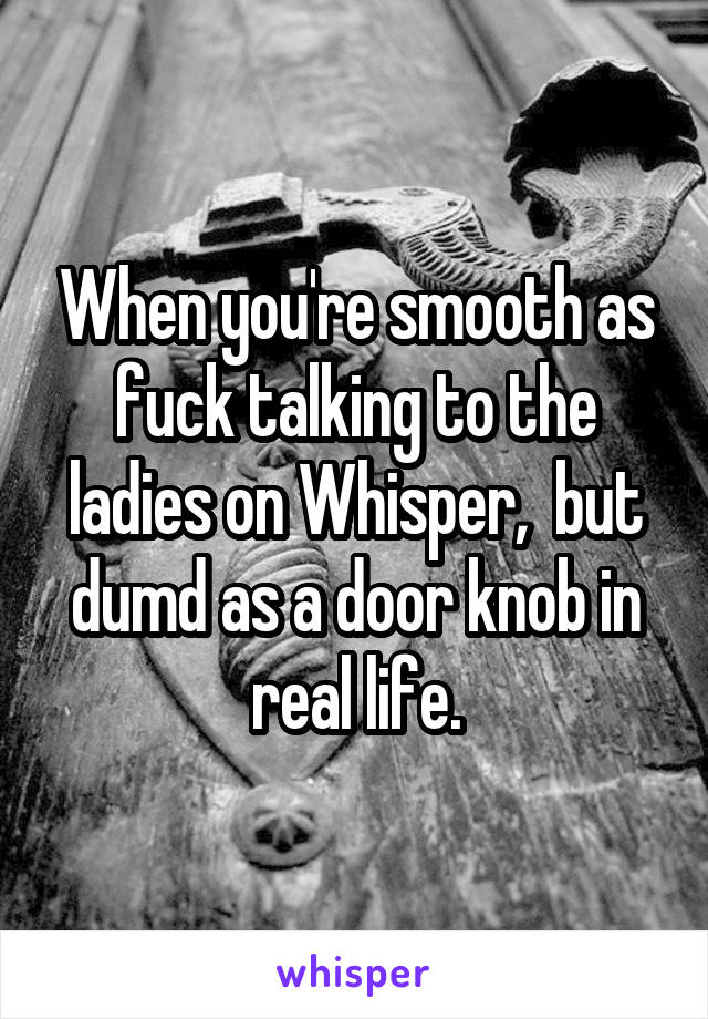 When you're smooth as fuck talking to the ladies on Whisper,  but dumd as a door knob in real life.
