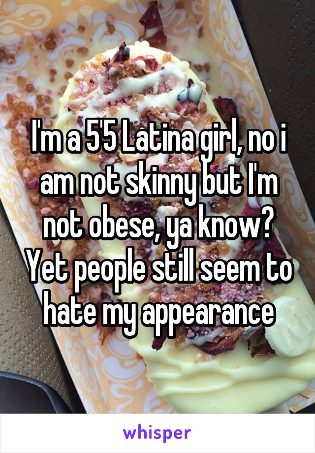 I'm a 5'5 Latina girl, no i am not skinny but I'm not obese, ya know? Yet people still seem to hate my appearance
