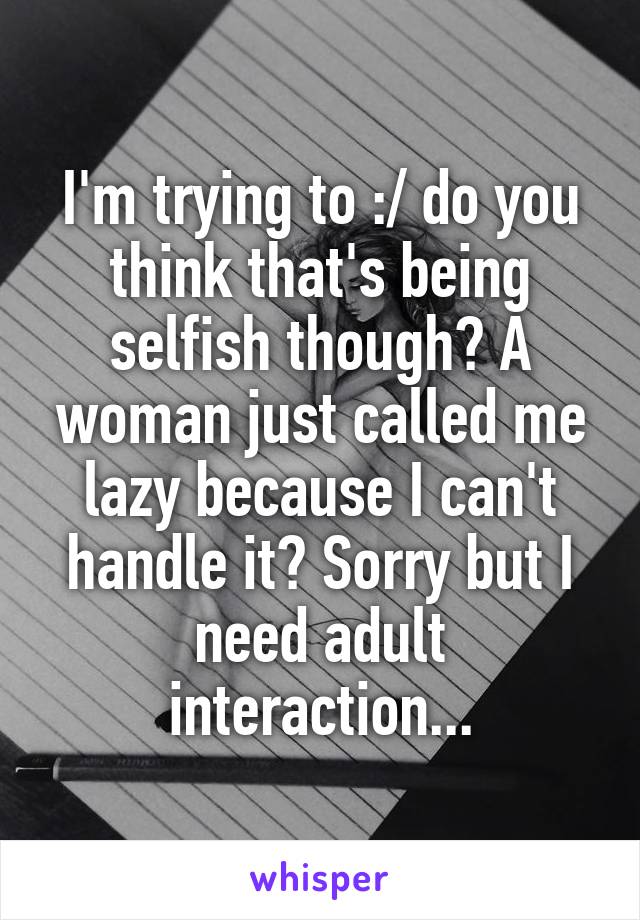 I'm trying to :/ do you think that's being selfish though? A woman just called me lazy because I can't handle it? Sorry but I need adult interaction...