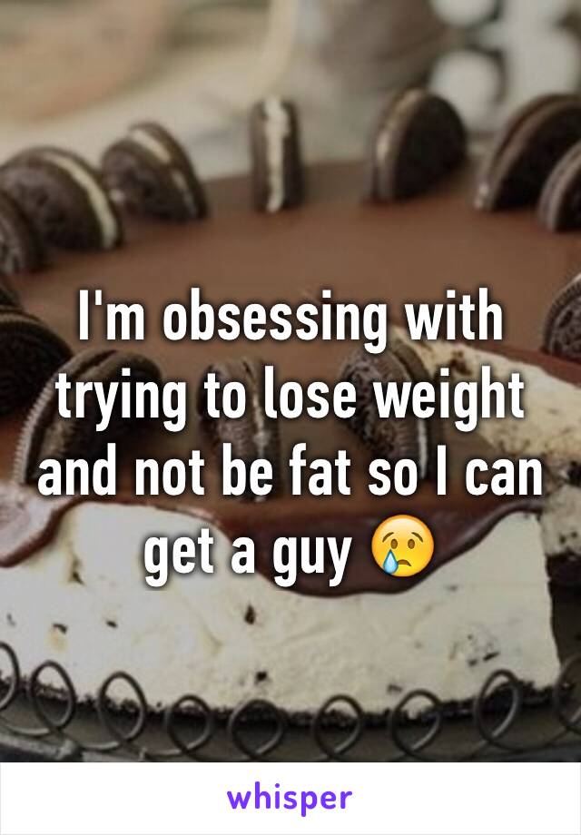 I'm obsessing with trying to lose weight and not be fat so I can get a guy 😢