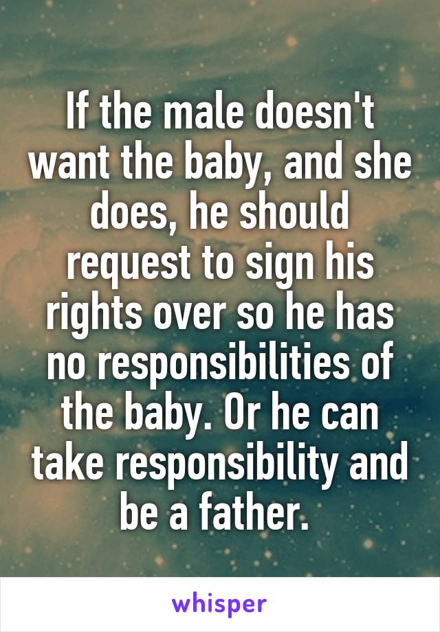 If the male doesn't want the baby, and she does, he should request to sign his rights over so he has no responsibilities of the baby. Or he can take responsibility and be a father. 