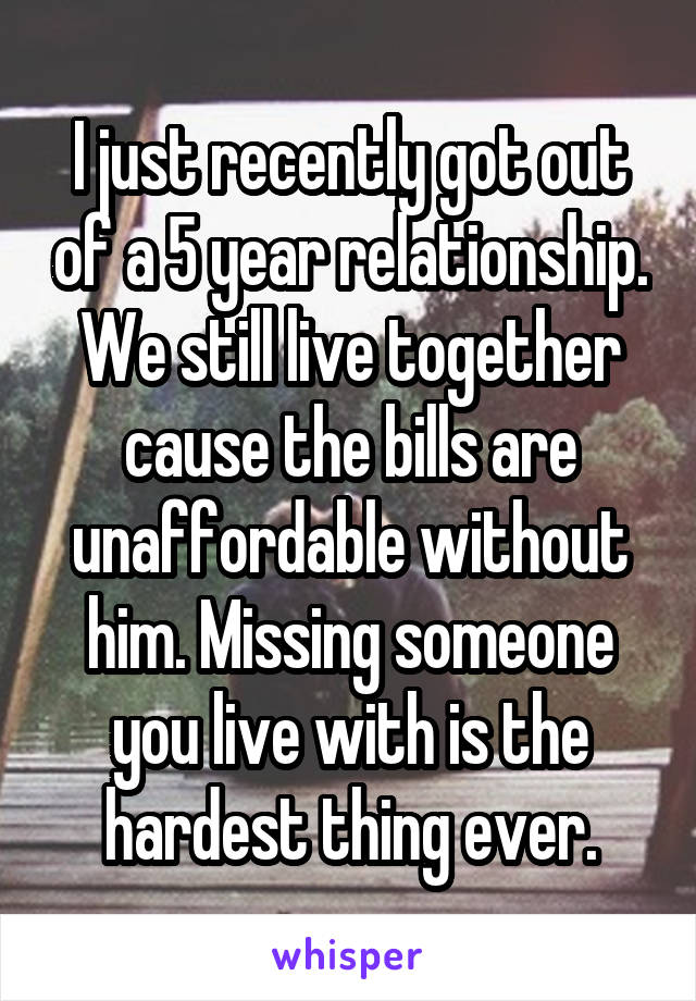 I just recently got out of a 5 year relationship. We still live together cause the bills are unaffordable without him. Missing someone you live with is the hardest thing ever.