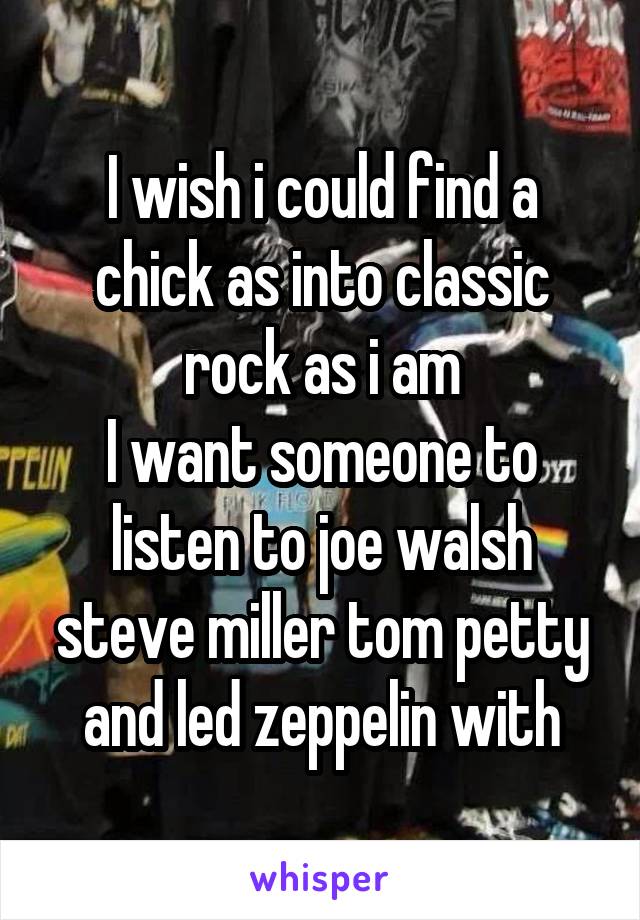 I wish i could find a chick as into classic rock as i am
I want someone to listen to joe walsh steve miller tom petty and led zeppelin with
