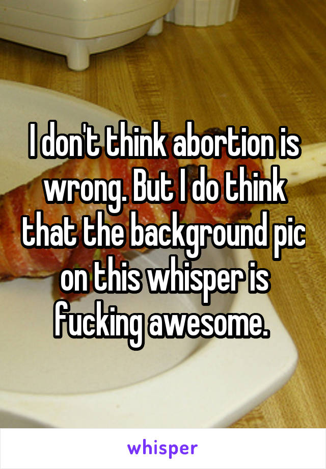 I don't think abortion is wrong. But I do think that the background pic on this whisper is fucking awesome. 