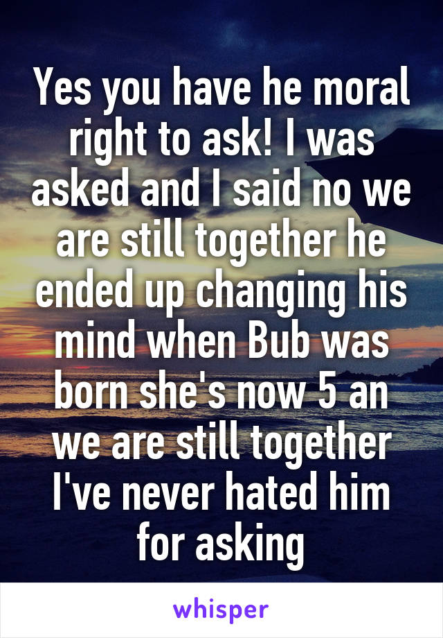 Yes you have he moral right to ask! I was asked and I said no we are still together he ended up changing his mind when Bub was born she's now 5 an we are still together I've never hated him for asking