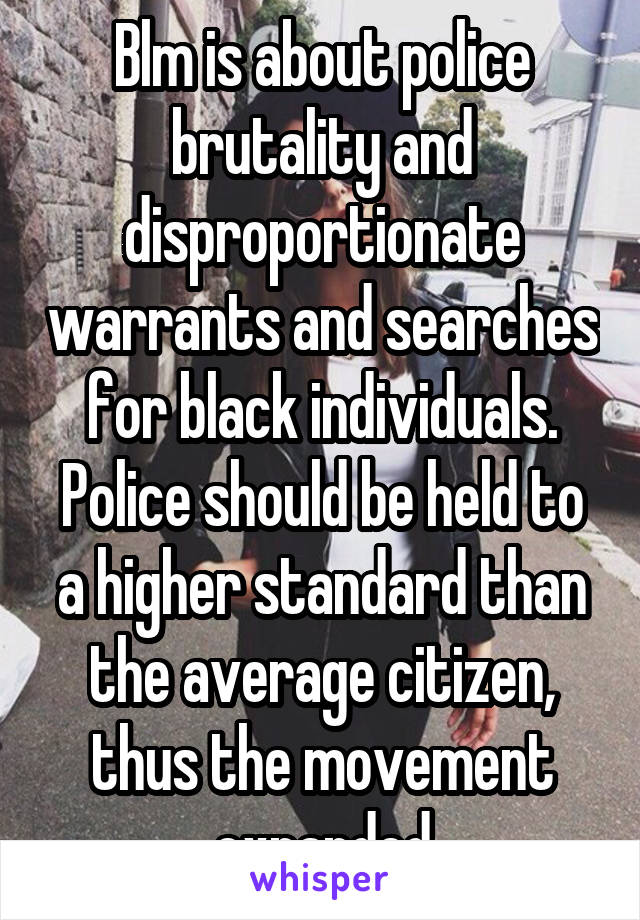 Blm is about police brutality and disproportionate warrants and searches for black individuals. Police should be held to a higher standard than the average citizen, thus the movement expanded