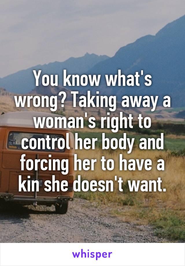 You know what's wrong? Taking away a woman's right to control her body and forcing her to have a kin she doesn't want.