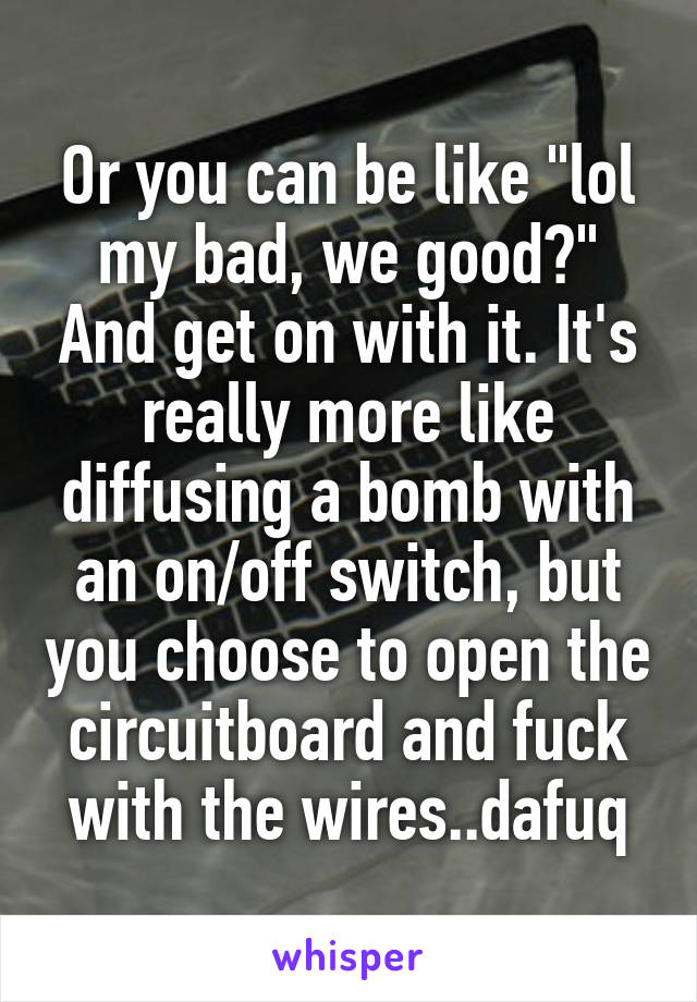 Or you can be like "lol my bad, we good?" And get on with it. It's really more like diffusing a bomb with an on/off switch, but you choose to open the circuitboard and fuck with the wires..dafuq