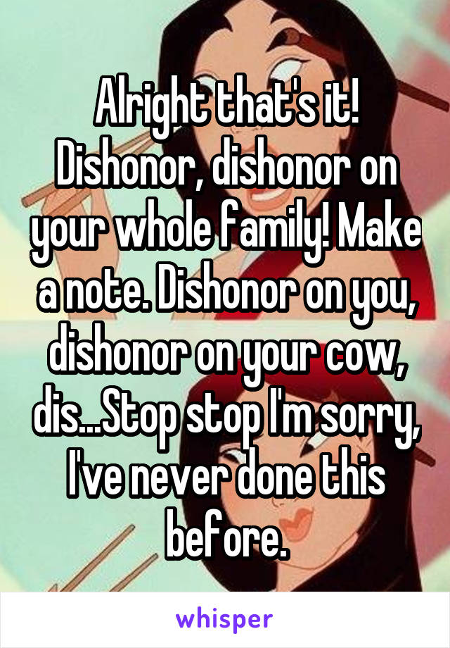 Alright that's it! Dishonor, dishonor on your whole family! Make a note. Dishonor on you, dishonor on your cow, dis...Stop stop I'm sorry, I've never done this before.