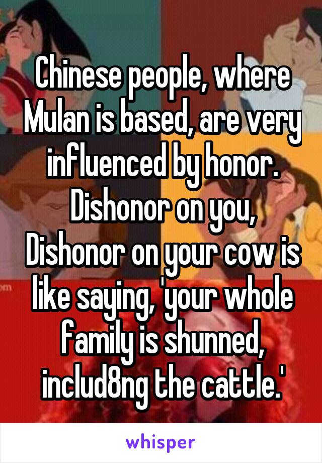 Chinese people, where Mulan is based, are very influenced by honor. Dishonor on you, Dishonor on your cow is like saying, 'your whole family is shunned, includ8ng the cattle.'