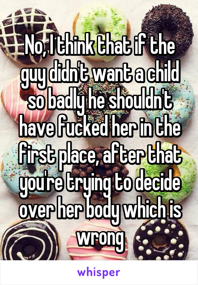 No, I think that if the guy didn't want a child so badly he shouldn't have fucked her in the first place, after that you're trying to decide over her body which is wrong