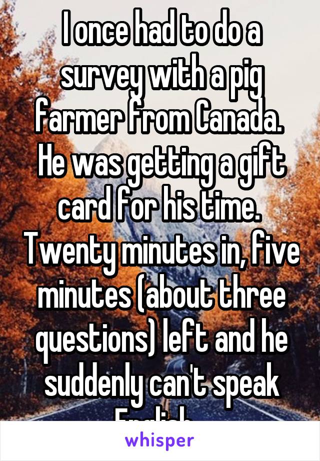 I once had to do a survey with a pig farmer from Canada.  He was getting a gift card for his time.  Twenty minutes in, five minutes (about three questions) left and he suddenly can't speak English...