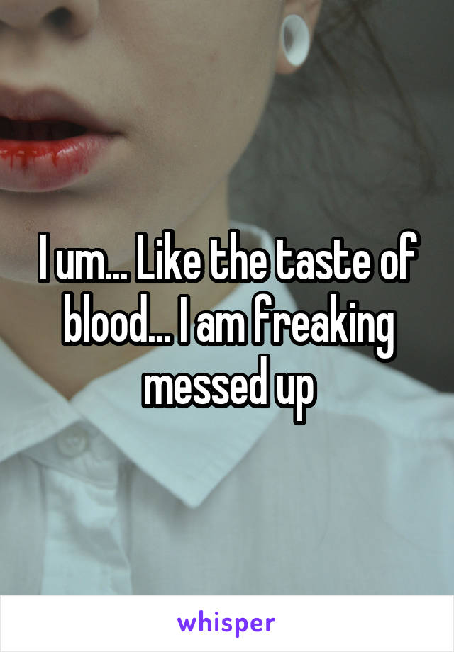 I um... Like the taste of blood... I am freaking messed up