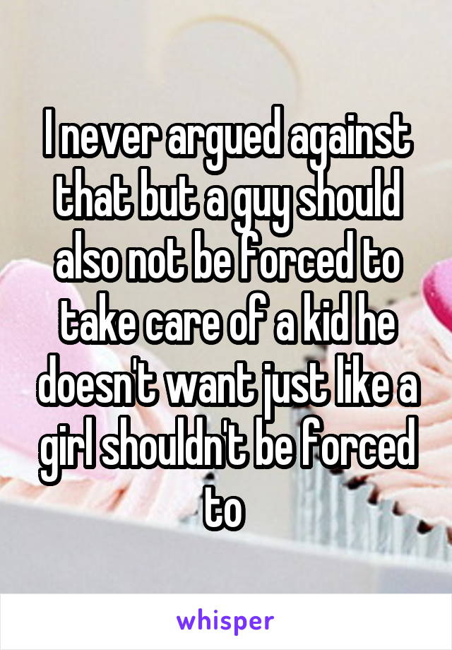 I never argued against that but a guy should also not be forced to take care of a kid he doesn't want just like a girl shouldn't be forced to 