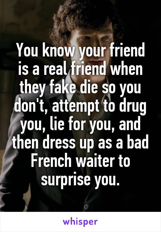You know your friend is a real friend when they fake die so you don't, attempt to drug you, lie for you, and then dress up as a bad French waiter to surprise you.