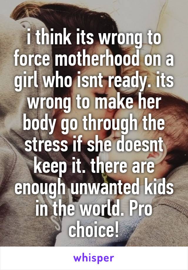 i think its wrong to force motherhood on a girl who isnt ready. its wrong to make her body go through the stress if she doesnt keep it. there are enough unwanted kids in the world. Pro choice!