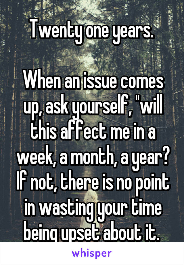 Twenty one years. 

When an issue comes up, ask yourself, "will this affect me in a week, a month, a year? If not, there is no point in wasting your time being upset about it. 