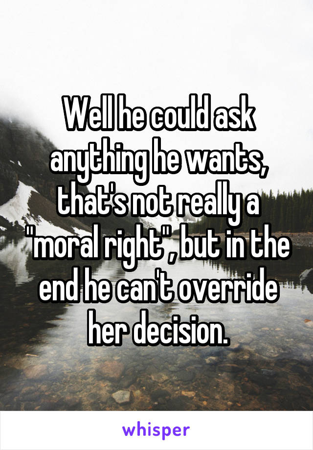 Well he could ask anything he wants, that's not really a "moral right", but in the end he can't override her decision.