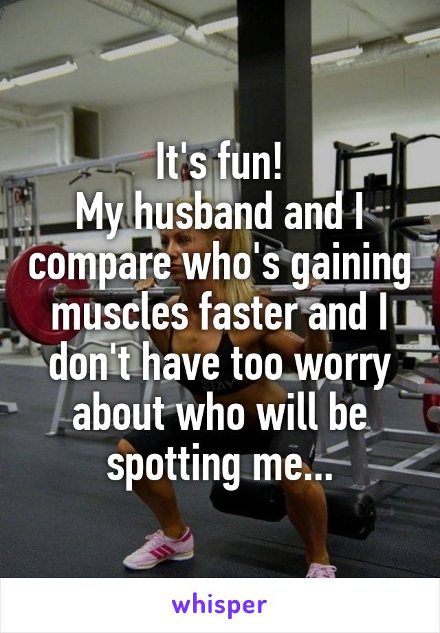 It's fun!
My husband and I compare who's gaining muscles faster and I don't have too worry about who will be spotting me...