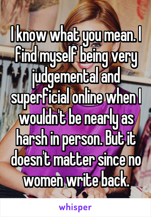 I know what you mean. I find myself being very judgemental and superficial online when I wouldn't be nearly as harsh in person. But it doesn't matter since no women write back.